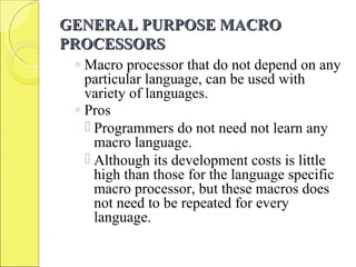 GENERAL PURPOSE MACROGENERAL PURPOSE MACRO
PROCESSORSPROCESSORS
◦ Macro processor that do not depend on any
particular language, can be used with
variety of languages.
◦ Pros
 Programmers do not need not learn any
macro language.
 Although its development costs is little
high than those for the language specific
macro processor, but these macros does
not need to be repeated for every
language.
 