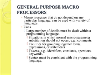 GENERAL PURPOSE MACROGENERAL PURPOSE MACRO
PROCESSORSPROCESSORS
◦ Macro processor that do not depend on any
particular language, can be used with variety of
languages.
◦ Cons
 Large number of details must be dealt within a
programming language.
 Situations in which normal macro parameter
substitution should not occur, e.g., comments.
 Facilities for grouping together terms,
expressions, or statements
 Tokens, e.g., identifiers, constants, operators,
keywords.
 Syntax must be consistent with the programming
language.
 