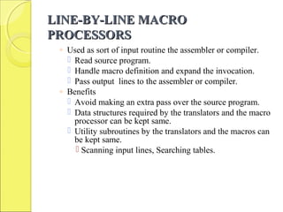 LINE-BY-LINE MACROLINE-BY-LINE MACRO
PROCESSORSPROCESSORS
◦ Used as sort of input routine the assembler or compiler.
 Read source program.
 Handle macro definition and expand the invocation.
 Pass output lines to the assembler or compiler.
◦ Benefits
 Avoid making an extra pass over the source program.
 Data structures required by the translators and the macro
processor can be kept same.
 Utility subroutines by the translators and the macros can
be kept same.
 Scanning input lines, Searching tables.
 