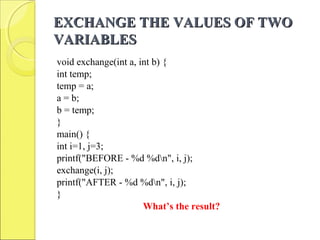 EXCHANGE THE VALUES OF TWOEXCHANGE THE VALUES OF TWO
VARIABLESVARIABLES
void exchange(int a, int b) {
int temp;
temp = a;
a = b;
b = temp;
}
main() {
int i=1, j=3;
printf("BEFORE - %d %dn", i, j);
exchange(i, j);
printf("AFTER - %d %dn", i, j);
}
What’s the result?
 