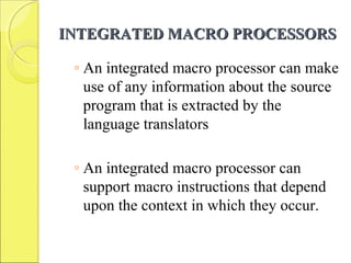 INTEGRATED MACRO PROCESSORSINTEGRATED MACRO PROCESSORS
◦ An integrated macro processor can make
use of any information about the source
program that is extracted by the
language translators
◦ An integrated macro processor can
support macro instructions that depend
upon the context in which they occur.
 