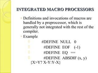 INTEGRATED MACRO PROCESSORSINTEGRATED MACRO PROCESSORS
◦ Definitions and invocations of macros are
handled by a preprocessor, which is
generally not integrated with the rest of the
compiler.
◦ Example
 #DEFINE NULL 0
 #DEFINE EOF (-1)
 #DEFINE EQ ==
 #DEFINE ABSDIF (x, y)
{X>Y? X-Y:Y-X}
 