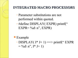 INTEGRATED MACRO PROCESSORSINTEGRATED MACRO PROCESSORS
◦ Parameter substitutions are not
performed within quoted.
◦ #define DISPLAY( EXPR) printf(“
EXPR= %d n”, EXPR)
Example
◦ DISPLAY( I* J+ 1) ==> printf(“ EXPR
= %d n”, I* J+ 1)
 