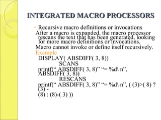 INTEGRATED MACRO PROCESSORSINTEGRATED MACRO PROCESSORS
◦ Recursive macro definitions or invocations
After a macro is expanded, the macro processor
rescans the text that has been generated, looking
for more macro definitions or invocations.
Macro cannot invoke or define itself recursively.
Example
DISPLAY( ABSDIFF( 3, 8))
SCANS
printf(“ ABSDIFF( 3, 8)” “= %d n”,
ABSDIFF( 3, 8))
RESCANS
printf(“ ABSDIFF( 3, 8)” “= %d n”, ( (3)>( 8) ?
(3) -
(8) : (8)-( 3) ))
 