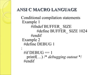 ANSI C MACRO LANGUAGEANSI C MACRO LANGUAGE
Conditional compilation statements
Example 1
#ifndef BUFFER_ SIZE
#define BUFFER_ SIZE 1024
#endif
Example 2
#define DEBUG 1
:
#if DEBUG == 1
printf(…) /* debugging outout */
#endif
 