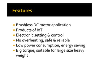  Brushless DC motor applicationpp
 Products of IoT 
 Electronic setting & control Electronic setting & control
 No overheating, safe & reliable
 Low power consumption, energy saving
 Big torque  suitable for large size heavy  Big torque, suitable for large size heavy 
weight
 