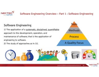 ศูนย์เทคโนโลยีอิเล็กทรอนิกส์และคอมพิวเตอร์แห่งชาติ 10
Software Engineering Overview – Part 1 : Software Engineering
Software Engineering
1) The application of a systematic, disciplined, quantifiable
approach to the development, operation, and
maintenance of software; that is the application of
engineering to software.
2) The study of approaches as in (1).
Tools
Methods
Process
A Quality Focus
 