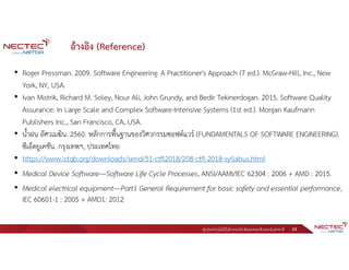 ศูนย์เทคโนโลยีอิเล็กทรอนิกส์และคอมพิวเตอร์แห่งชาติ 24
อ้างอิง (Reference)
• Roger Pressman. 2009. Software Engineering: A Practitioner's Approach (7 ed.). McGraw-Hill, Inc., New
York, NY, USA.
• Ivan Mistrik, Richard M. Soley, Nour Ali, John Grundy, and Bedir Tekinerdogan. 2015. Software Quality
Assurance: In Large Scale and Complex Software-Intensive Systems (1st ed.). Morgan Kaufmann
Publishers Inc., San Francisco, CA, USA.
• น้ําฝน อัศวเมฆิน. 2560. หลักการพื้นฐานของวิศวกรรมซอฟต์แวร์ (FUNDAMENTALS OF SOFTWARE ENGINEERING).
ซีเอ็ดยูเคชัน. กรุงเทพฯ, ประเทศไทย
• https://www.istqb.org/downloads/send/51-ctfl2018/208-ctfl-2018-syllabus.html
• Medical Device Software—Software Life Cycle Processes, ANSI/AAMI/IEC 62304 : 2006 + AMD : 2015.
• Medical electrical equipment—Part1 General Requirement for basic safety and essential performance,
IEC 60601-1 : 2005 + AMD1: 2012
 