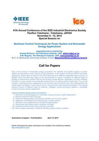 41th Annual Conference of the IEEE Industrial Electronics Society
Pacifico Yokohama - Yokohama, JAPAN
November 9 - 12, 2015
Special Session on
Nonlinear Control Techniques for Power System and Renewable
Energy Applications
organized and co-chaired by:
Ahmed Al-Durra, The Petroleum Institute, UAE, aaldurra@pi.ac.ae
S.M. Muyeen, The Petroleum Institute, UAE, smmuyeen@pi.ac.ae
M. E. H. Benbouzid, University of Brest, France Mohamed.Benbouzid@univ-brest.fr
Call for Papers
Due to the increase of renewable energy penetration the reliability and stability aspects of power
system are becoming a major concern for grid operators. In this regard, continuous efforts have been
observed in recent years to improve the control techniques for different renewable power sources. In
addition focus has also been given in the development of various controllers for different types of
flexible ac transmission system (FACTS) and energy storage devices. Application of robust nonlinear
controller in power system and renewable energy sectors is getting popular these days. The overall
problem is becoming more challenging for the heuristic type of controls and more sophisticated and
model based controllers is becoming a must to overcome the aforementioned problems. This special
session focuses in different types of nonlinear, intelligent control techniques applied in renewable
energy and power system applications.
Topics of interest include, but are not limited to:
I. Nonlinear control techniques for renewable energy and power system applications
II. Robust control for FACTS devices
III. Real time implementation of nonlinear controller used in power system
IV. Application of intelligent control techniques in power systems
V. Nonlinear control applications in Energy Storage Systems
VI. Optimization techniques used in nonlinear controller
VII. Inverter/converter control using nonlinear controllers
VIII. Power system parameter uncertainty handling using nonlinear controller
Submission of papers: Final Deadline April 15, 2015
All the instructions for paper submission are included in the conference website:
http://iecon2015.com/
 