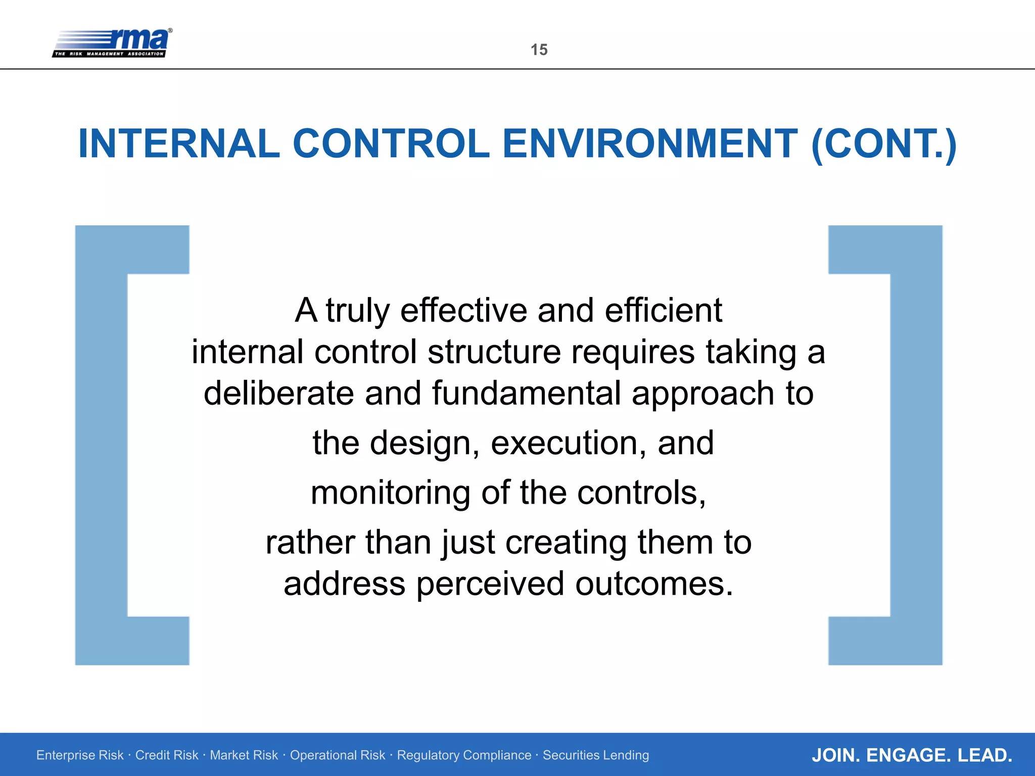 Enterprise Risk · Credit Risk · Market Risk · Operational Risk · Regulatory Compliance · Securities Lending
15
JOIN. ENGAGE. LEAD.
INTERNAL CONTROL ENVIRONMENT (CONT.)
A truly effective and efficient
internal control structure requires taking a
deliberate and fundamental approach to
the design, execution, and
monitoring of the controls,
rather than just creating them to
address perceived outcomes.
 