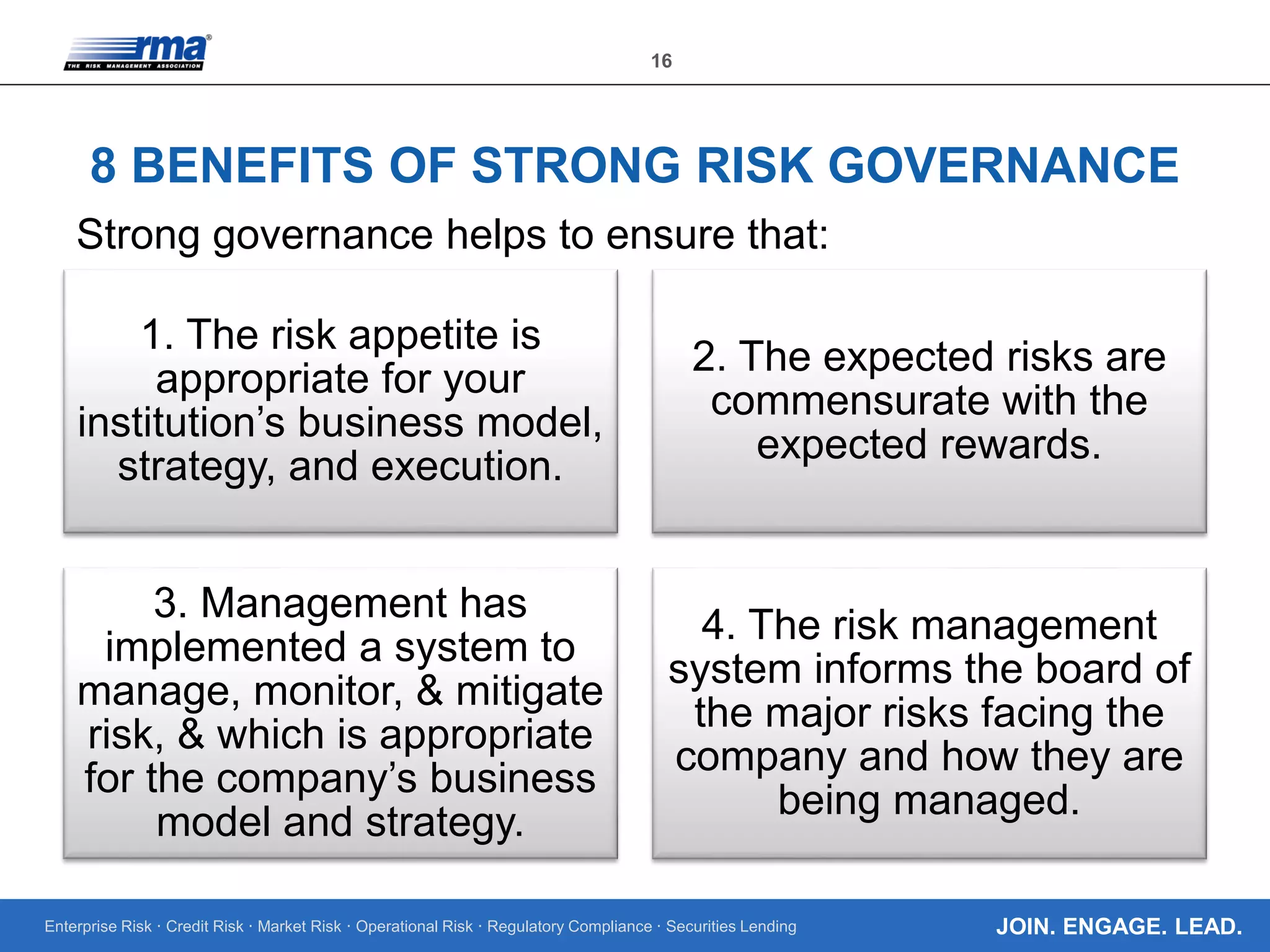 Enterprise Risk · Credit Risk · Market Risk · Operational Risk · Regulatory Compliance · Securities Lending
16
JOIN. ENGAGE. LEAD.
8 BENEFITS OF STRONG RISK GOVERNANCE
1. The risk appetite is
appropriate for your
institution’s business model,
strategy, and execution.
2. The expected risks are
commensurate with the
expected rewards.
3. Management has
implemented a system to
manage, monitor, & mitigate
risk, & which is appropriate
for the company’s business
model and strategy.
4. The risk management
system informs the board of
the major risks facing the
company and how they are
being managed.
Strong governance helps to ensure that:
 