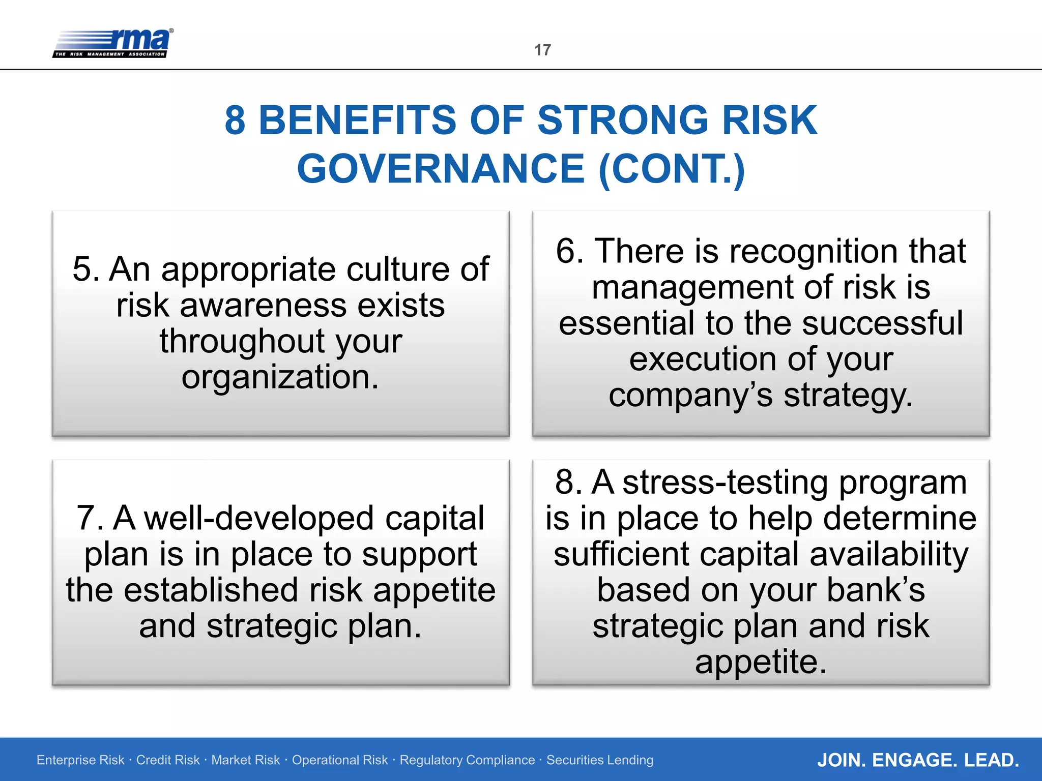 Enterprise Risk · Credit Risk · Market Risk · Operational Risk · Regulatory Compliance · Securities Lending
17
JOIN. ENGAGE. LEAD.
8 BENEFITS OF STRONG RISK
GOVERNANCE (CONT.)
5. An appropriate culture of
risk awareness exists
throughout your
organization.
6. There is recognition that
management of risk is
essential to the successful
execution of your
company’s strategy.
7. A well-developed capital
plan is in place to support
the established risk appetite
and strategic plan.
8. A stress-testing program
is in place to help determine
sufficient capital availability
based on your bank’s
strategic plan and risk
appetite.
 
