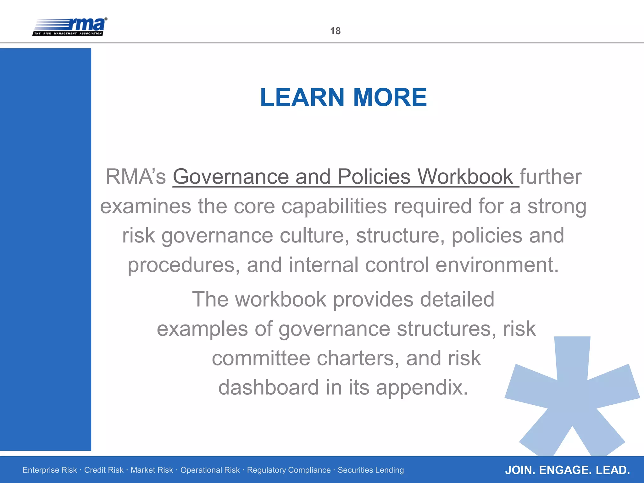Enterprise Risk · Credit Risk · Market Risk · Operational Risk · Regulatory Compliance · Securities Lending
18
JOIN. ENGAGE. LEAD.
RMA’s Governance and Policies Workbook further
examines the core capabilities required for a strong
risk governance culture, structure, policies and
procedures, and internal control environment.
The workbook provides detailed
examples of governance structures, risk
committee charters, and risk
dashboard in its appendix.
LEARN MORE
 
