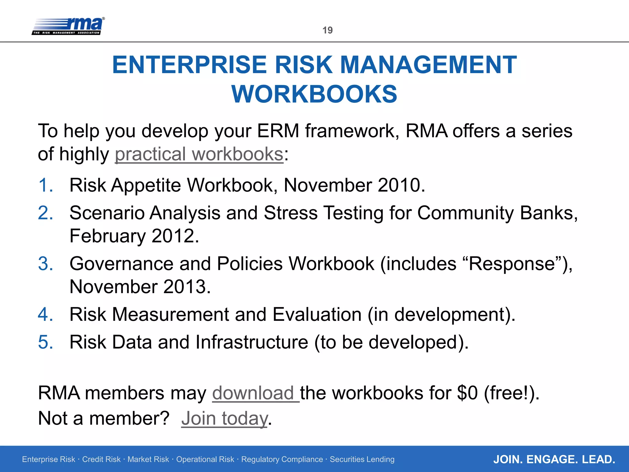 Enterprise Risk · Credit Risk · Market Risk · Operational Risk · Regulatory Compliance · Securities Lending
19
JOIN. ENGAGE. LEAD.
ENTERPRISE RISK MANAGEMENT
WORKBOOKS
To help you develop your ERM framework, RMA offers a series
of highly practical workbooks:
1. Risk Appetite Workbook, November 2010.
2. Scenario Analysis and Stress Testing for Community Banks,
February 2012.
3. Governance and Policies Workbook (includes “Response”),
November 2013.
4. Risk Measurement and Evaluation (in development).
5. Risk Data and Infrastructure (to be developed).
RMA members may download the workbooks for $0 (free!).
Not a member? Join today.
 