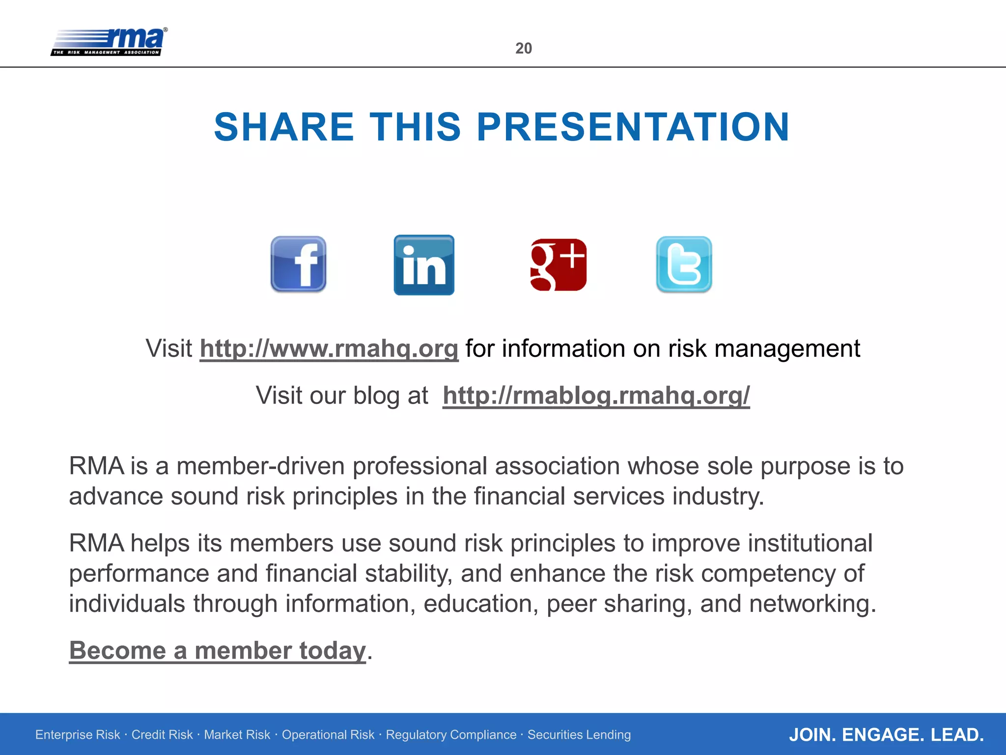 Enterprise Risk · Credit Risk · Market Risk · Operational Risk · Regulatory Compliance · Securities Lending
20
JOIN. ENGAGE. LEAD.
SHARE THIS PRESENTATION
Visit http://www.rmahq.org for information on risk management
Visit our blog at http://rmablog.rmahq.org/
RMA is a member-driven professional association whose sole purpose is to
advance sound risk principles in the financial services industry.
RMA helps its members use sound risk principles to improve institutional
performance and financial stability, and enhance the risk competency of
individuals through information, education, peer sharing, and networking.
Become a member today.
 