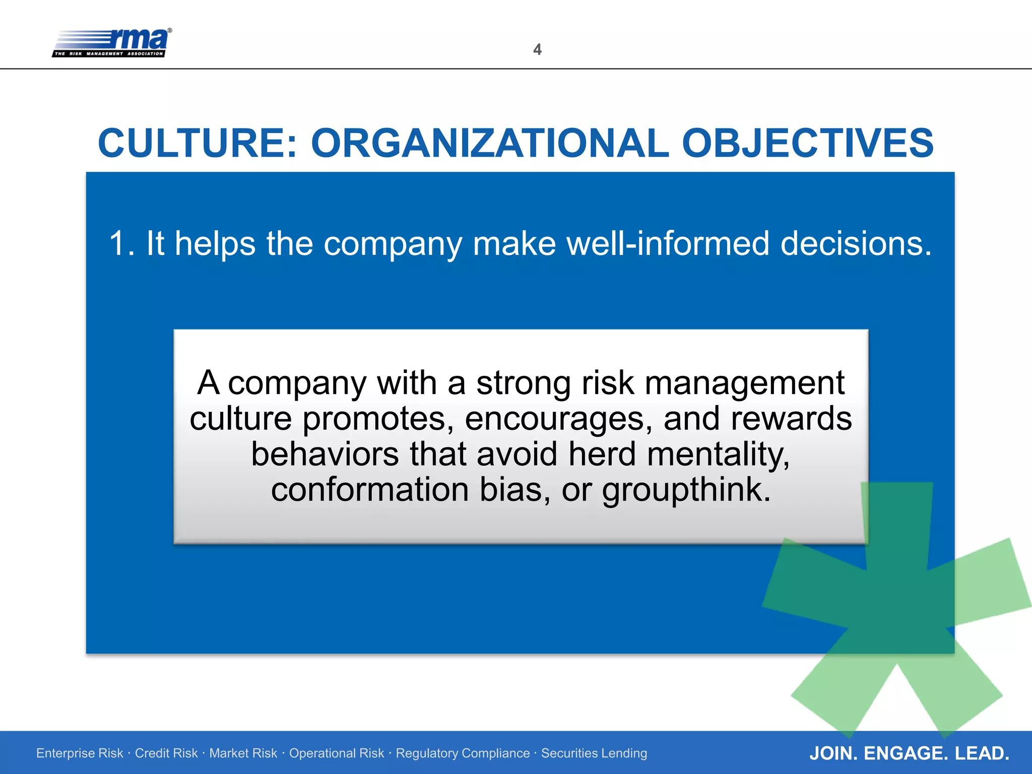 Enterprise Risk · Credit Risk · Market Risk · Operational Risk · Regulatory Compliance · Securities Lending
4
JOIN. ENGAGE. LEAD.
CULTURE: ORGANIZATIONAL OBJECTIVES
1. It helps the company make well-informed decisions.
A company with a strong risk management
culture promotes, encourages, and rewards
behaviors that avoid herd mentality,
conformation bias, or groupthink.
 