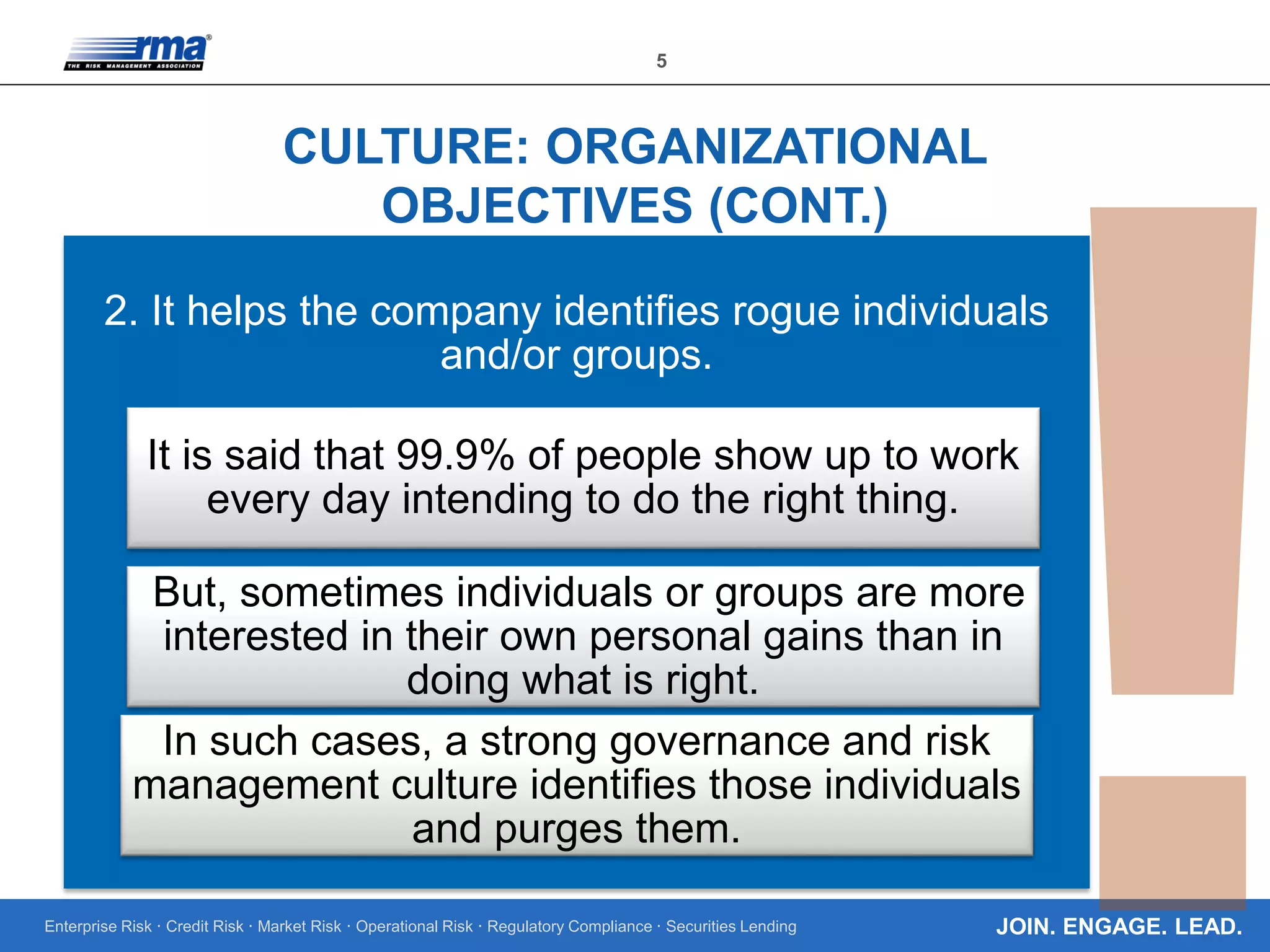 Enterprise Risk · Credit Risk · Market Risk · Operational Risk · Regulatory Compliance · Securities Lending
5
JOIN. ENGAGE. LEAD.
CULTURE: ORGANIZATIONAL
OBJECTIVES (CONT.)
2. It helps the company identifies rogue individuals
and/or groups.
It is said that 99.9% of people show up to work
every day intending to do the right thing.
But, sometimes individuals or groups are more
interested in their own personal gains than in
doing what is right.
In such cases, a strong governance and risk
management culture identifies those individuals
and purges them.
 