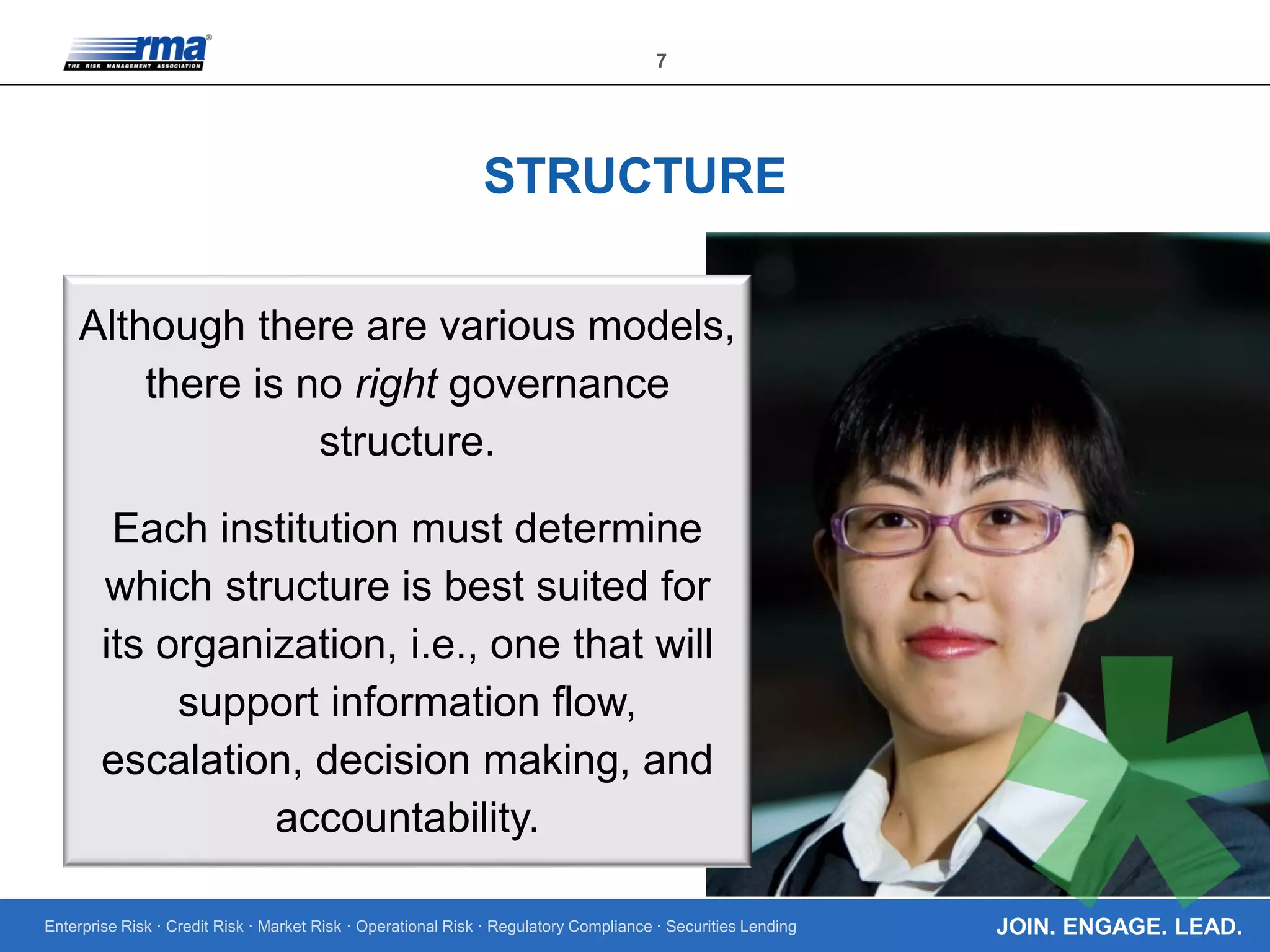 Enterprise Risk · Credit Risk · Market Risk · Operational Risk · Regulatory Compliance · Securities Lending
7
JOIN. ENGAGE. LEAD.
STRUCTURE
Although there are various models,
there is no right governance
structure.
Each institution must determine
which structure is best suited for
its organization, i.e., one that will
support information flow,
escalation, decision making, and
accountability.
 