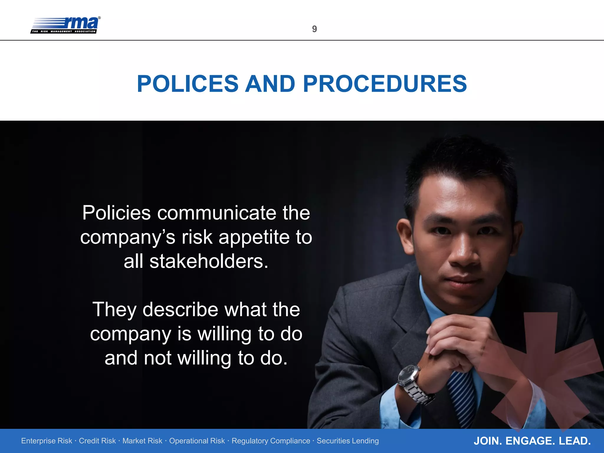 Enterprise Risk · Credit Risk · Market Risk · Operational Risk · Regulatory Compliance · Securities Lending
9
JOIN. ENGAGE. LEAD.
POLICES AND PROCEDURES
Policies communicate the
company’s risk appetite to
all stakeholders.
They describe what the
company is willing to do
and not willing to do.
 