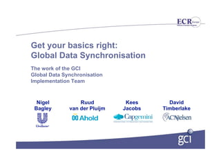 Get your basics right:
Global Data Synchronisation
The work of the GCI
Global Data Synchronisation
Implementation Team



  Nigel           Ruud          Kees      David
 Bagley       van der Pluijm   Jacobs   Timberlake
 