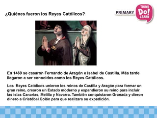 ¿Quiénes fueron los Reyes Católicos?
En 1469 se casaron Fernando de Aragón e Isabel de Castilla. Más tarde
llegaron a ser conocidos como los Reyes Católicos.
Los Reyes Católicos unieron los reinos de Castilla y Aragón para formar un
gran reino, crearon un Estado moderno y expandieron su reino para incluir
las islas Canarias, Melilla y Navarra. También conquistaron Granada y dieron
dinero a Cristóbal Colón para que realizara su expedición.
 