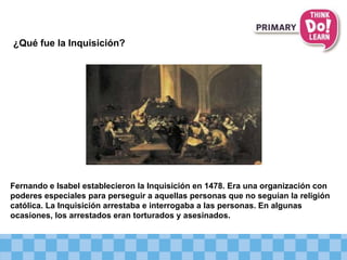 ¿Qué fue la Inquisición?
Fernando e Isabel establecieron la Inquisición en 1478. Era una organización con
poderes especiales para perseguir a aquellas personas que no seguían la religión
católica. La Inquisición arrestaba e interrogaba a las personas. En algunas
ocasiones, los arrestados eran torturados y asesinados.
 