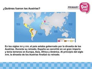 ¿Quiénes fueron los Austrias?
En los siglos XVI y XVII, el país estaba gobernado por la dinastía de los
Austrias. Durante su reinado, España se convirtió en un gran imperio
y tenía terrenos en Europa, Asia, África y América. Al principio del siglo
XVIII, la dinastía de los Austrias finalizó su reinado.
 