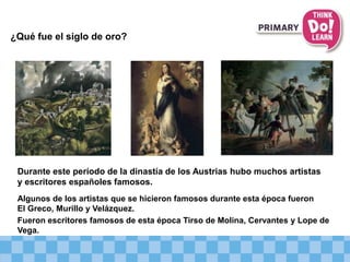 ¿Qué fue el siglo de oro?
Algunos de los artistas que se hicieron famosos durante esta época fueron
El Greco, Murillo y Velázquez.
Fueron escritores famosos de esta época Tirso de Molina, Cervantes y Lope de
Vega.
Durante este período de la dinastía de los Austrias hubo muchos artistas
y escritores españoles famosos.
 