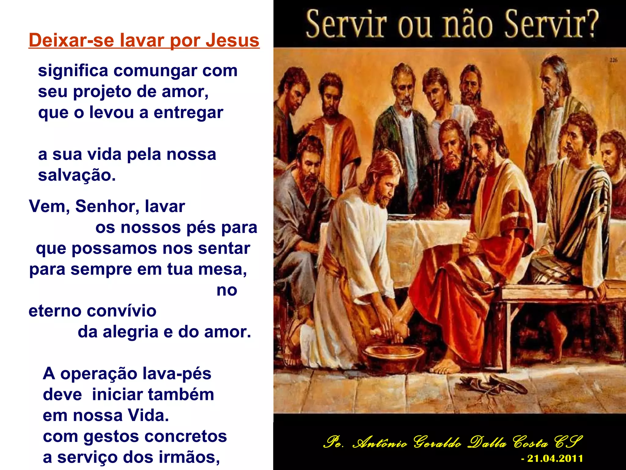 Deixar-se lavar por Jesus
significa comungar com
seu projeto de amor,
que o levou a entregar
a sua vida pela nossa
salvação.
Vem, Senhor, lavar
os nossos pés para
que possamos nos sentar
para sempre em tua mesa,
no
eterno convívio
da alegria e do amor.
A operação lava-pés
deve iniciar também
em nossa Vida.
com gestos concretos
a serviço dos irmãos,
Pe. Antônio Geraldo Dalla Costa CS
- 21.04.2011
 