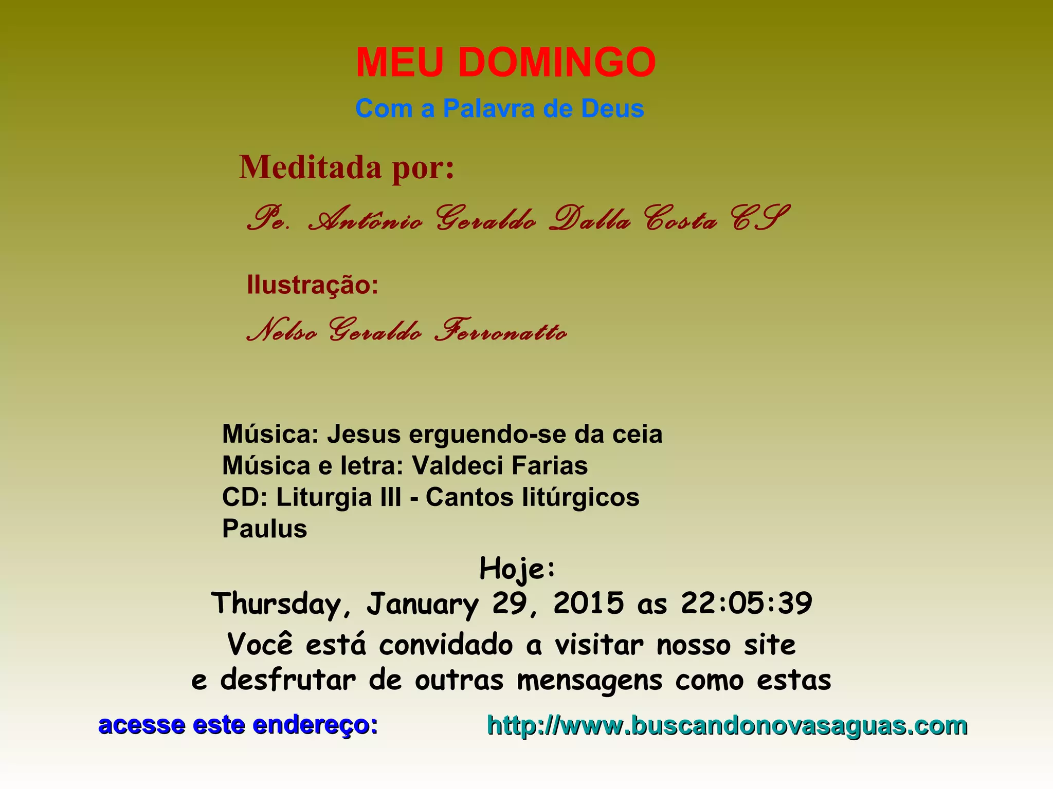 Meditada por:
Pe. Antônio Geraldo Dalla Costa CS
MEU DOMINGO
Com a Palavra de Deus
Hoje:
Thursday, January 29, 2015 as 22:05:39
Você está convidado a visitar nosso site
e desfrutar de outras mensagens como estas
acesse este endereço:acesse este endereço: http://www.buscandonovasaguas.comhttp://www.buscandonovasaguas.com
Ilustração:
Nelso Geraldo Ferronatto
Música: Jesus erguendo-se da ceia
Música e letra: Valdeci Farias
CD: Liturgia III - Cantos litúrgicos
Paulus
 