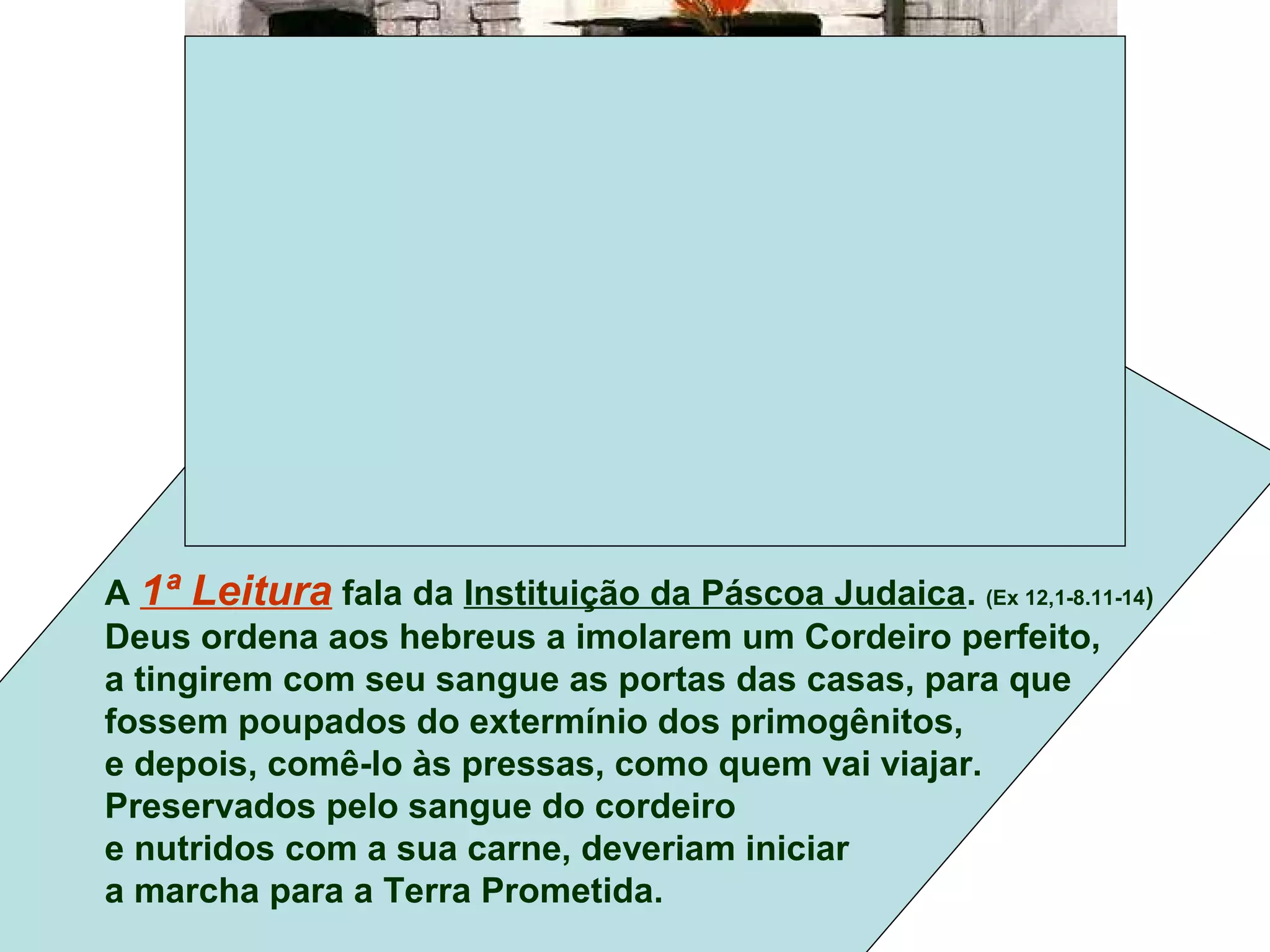 A 1ª Leitura fala da Instituição da Páscoa Judaica. (Ex 12,1-8.11-14)
Deus ordena aos hebreus a imolarem um Cordeiro perfeito,
a tingirem com seu sangue as portas das casas, para que
fossem poupados do extermínio dos primogênitos,
e depois, comê-lo às pressas, como quem vai viajar.
Preservados pelo sangue do cordeiro
e nutridos com a sua carne, deveriam iniciar
a marcha para a Terra Prometida.
 
