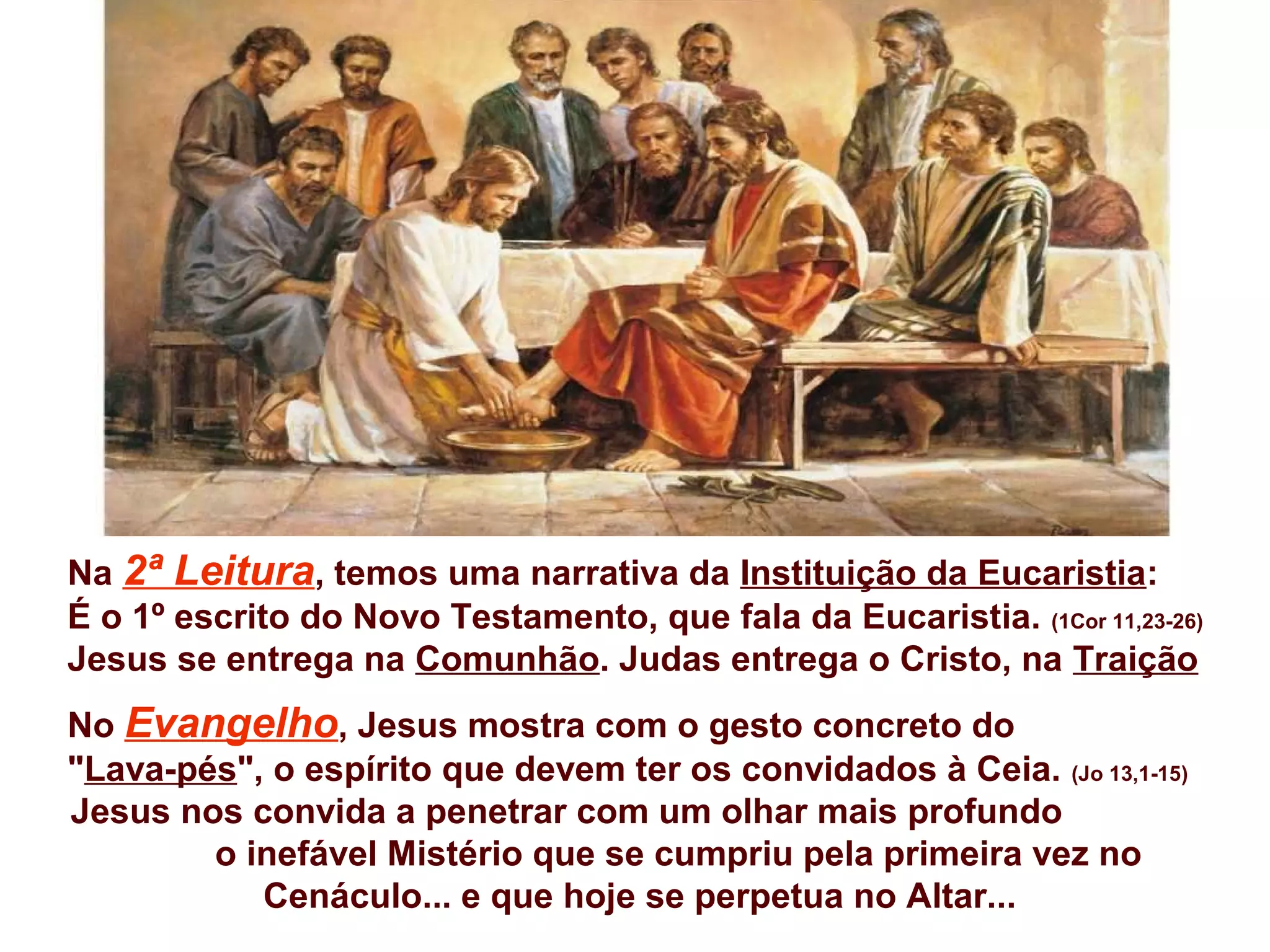 Na 2ª Leitura, temos uma narrativa da Instituição da Eucaristia:
É o 1º escrito do Novo Testamento, que fala da Eucaristia. (1Cor 11,23-26)
Jesus se entrega na Comunhão. Judas entrega o Cristo, na Traição
No Evangelho, Jesus mostra com o gesto concreto do
"Lava-pés", o espírito que devem ter os convidados à Ceia. (Jo 13,1-15)
Jesus nos convida a penetrar com um olhar mais profundo
o inefável Mistério que se cumpriu pela primeira vez no
Cenáculo... e que hoje se perpetua no Altar...
 