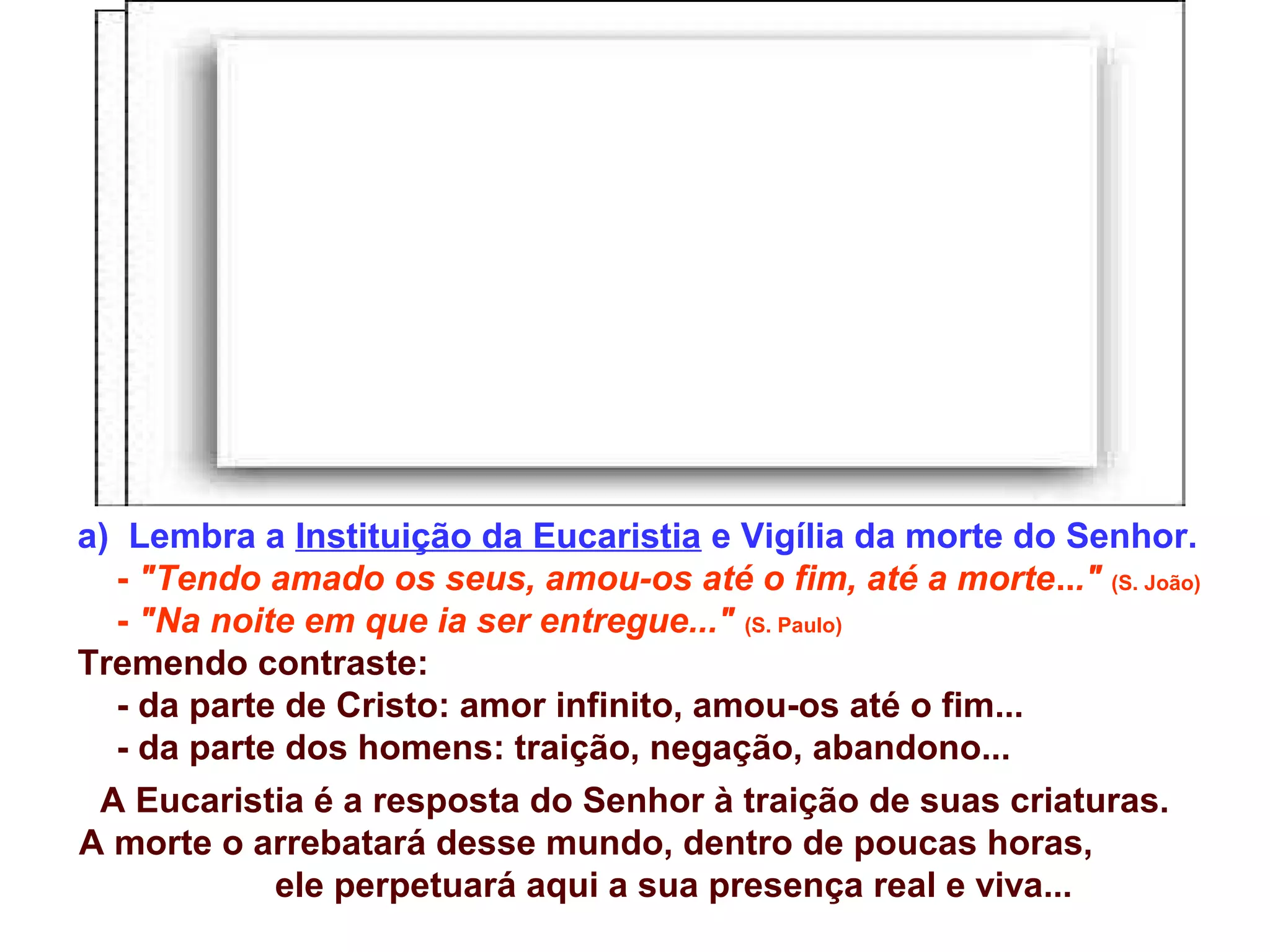 a) Lembra a Instituição da Eucaristia e Vigília da morte do Senhor.
- "Tendo amado os seus, amou-os até o fim, até a morte..." (S. João)
- "Na noite em que ia ser entregue..." (S. Paulo)
Tremendo contraste:
- da parte de Cristo: amor infinito, amou-os até o fim...
- da parte dos homens: traição, negação, abandono...
A Eucaristia é a resposta do Senhor à traição de suas criaturas.
A morte o arrebatará desse mundo, dentro de poucas horas,
ele perpetuará aqui a sua presença real e viva...
 