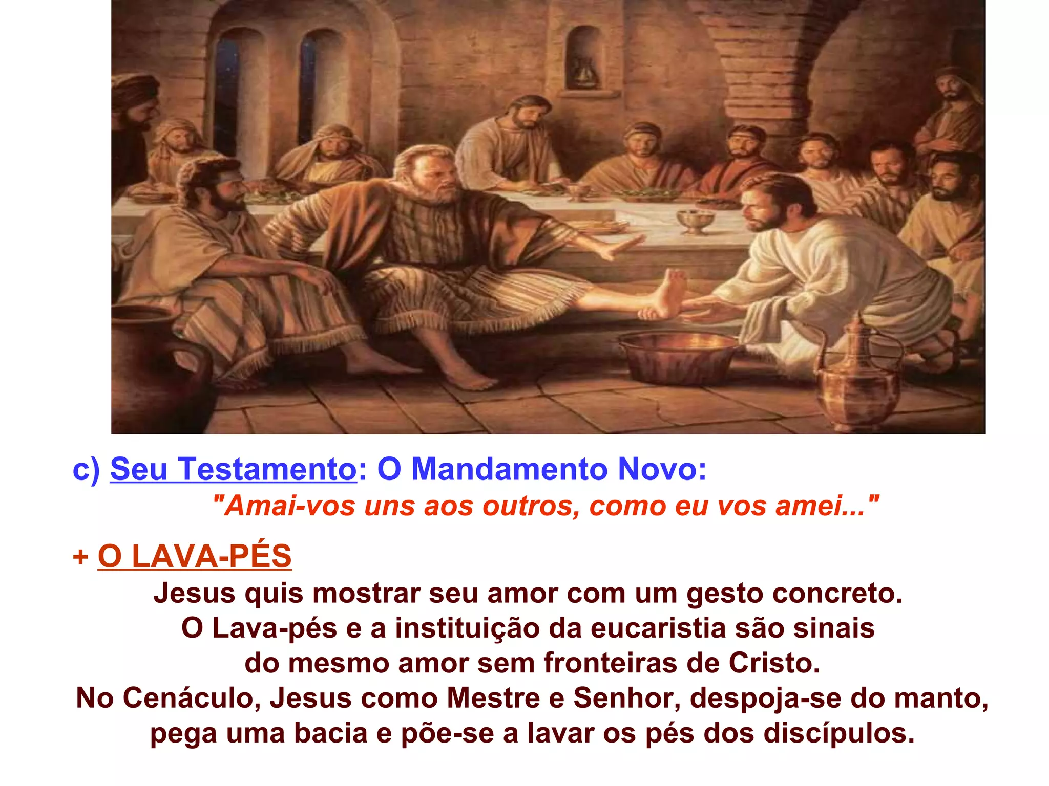 c) Seu Testamento: O Mandamento Novo:
"Amai-vos uns aos outros, como eu vos amei..."
+ O LAVA-PÉS
Jesus quis mostrar seu amor com um gesto concreto.
O Lava-pés e a instituição da eucaristia são sinais
do mesmo amor sem fronteiras de Cristo.
No Cenáculo, Jesus como Mestre e Senhor, despoja-se do manto,
pega uma bacia e põe-se a lavar os pés dos discípulos.
 