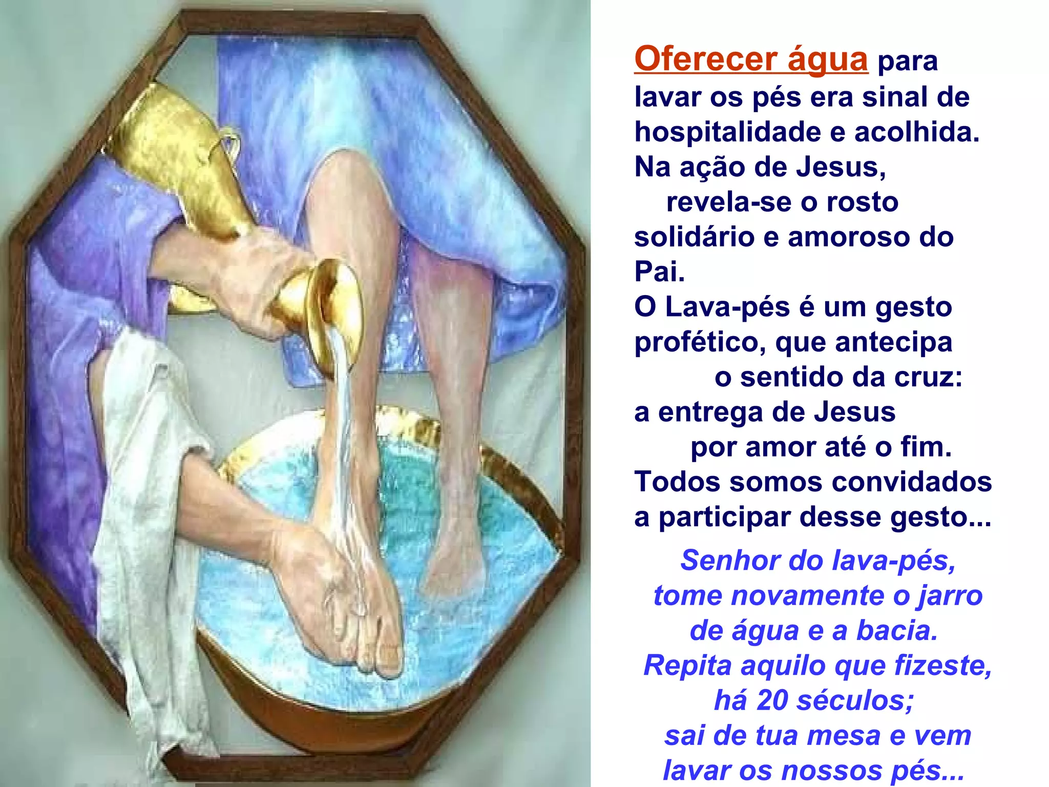 Oferecer água para
lavar os pés era sinal de
hospitalidade e acolhida.
Na ação de Jesus,
revela-se o rosto
solidário e amoroso do
Pai.
O Lava-pés é um gesto
profético, que antecipa
o sentido da cruz:
a entrega de Jesus
por amor até o fim.
Todos somos convidados
a participar desse gesto...
Senhor do lava-pés,
tome novamente o jarro
de água e a bacia.
Repita aquilo que fizeste,
há 20 séculos;
sai de tua mesa e vem
lavar os nossos pés...
 