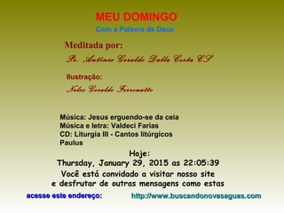 Meditada por:
Pe. Antônio Geraldo Dalla Costa CS
MEU DOMINGO
Com a Palavra de Deus
Hoje:
Thursday, January 29, 2015 as 22:05:39
Você está convidado a visitar nosso site
e desfrutar de outras mensagens como estas
acesse este endereço:acesse este endereço: http://www.buscandonovasaguas.comhttp://www.buscandonovasaguas.com
Ilustração:
Nelso Geraldo Ferronatto
Música: Jesus erguendo-se da ceia
Música e letra: Valdeci Farias
CD: Liturgia III - Cantos litúrgicos
Paulus
 