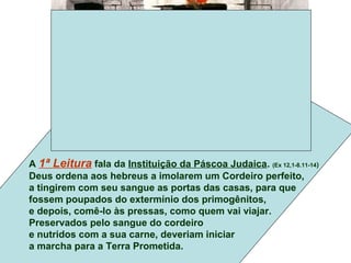 A 1ª Leitura fala da Instituição da Páscoa Judaica. (Ex 12,1-8.11-14)
Deus ordena aos hebreus a imolarem um Cordeiro perfeito,
a tingirem com seu sangue as portas das casas, para que
fossem poupados do extermínio dos primogênitos,
e depois, comê-lo às pressas, como quem vai viajar.
Preservados pelo sangue do cordeiro
e nutridos com a sua carne, deveriam iniciar
a marcha para a Terra Prometida.
 