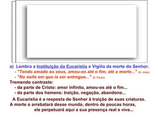 a) Lembra a Instituição da Eucaristia e Vigília da morte do Senhor.
- "Tendo amado os seus, amou-os até o fim, até a morte..." (S. João)
- "Na noite em que ia ser entregue..." (S. Paulo)
Tremendo contraste:
- da parte de Cristo: amor infinito, amou-os até o fim...
- da parte dos homens: traição, negação, abandono...
A Eucaristia é a resposta do Senhor à traição de suas criaturas.
A morte o arrebatará desse mundo, dentro de poucas horas,
ele perpetuará aqui a sua presença real e viva...
 