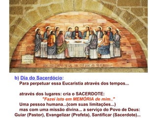 b) Dia do Sacerdócio:
Para perpetuar essa Eucaristia através dos tempos...
através dos lugares: cria o SACERDOTE:
"Fazei isto em MEMÓRIA de mim.."
Uma pessoa humana...(com suas limitações...)
mas com uma missão divina... a serviço do Povo de Deus:
Guiar (Pastor), Evangelizar (Profeta), Santificar (Sacerdote)...
 