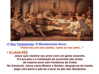 c) Seu Testamento: O Mandamento Novo:
"Amai-vos uns aos outros, como eu vos amei..."
+ O LAVA-PÉS
Jesus quis mostrar seu amor com um gesto concreto.
O Lava-pés e a instituição da eucaristia são sinais
do mesmo amor sem fronteiras de Cristo.
No Cenáculo, Jesus como Mestre e Senhor, despoja-se do manto,
pega uma bacia e põe-se a lavar os pés dos discípulos.
 