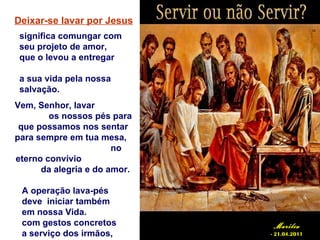 Deixar-se lavar por Jesus
 significa comungar com
 seu projeto de amor,
 que o levou a entregar

 a sua vida pela nossa
 salvação.
Vem, Senhor, lavar
        os nossos pés para
 que possamos nos sentar
para sempre em tua mesa,
                       no
eterno convívio
      da alegria e do amor.

 A operação lava-pés
 deve iniciar também
 em nossa Vida.
 com gestos concretos          Marília
 a serviço dos irmãos,        - 21.04.2011
 