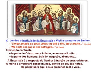 a) Lembra a Instituição da Eucaristia e Vigília da morte do Senhor.
  - "Tendo amado os seus, amou-os até o fim, até a morte..." (S. João)
  - "Na noite em que ia ser entregue..." (S. Paulo)
Tremendo contraste:
  - da parte de Cristo: amor infinito, amou-os até o fim...
  - da parte dos homens: traição, negação, abandono...
 A Eucaristia é a resposta do Senhor à traição de suas criaturas.
A morte o arrebatará desse mundo, dentro de poucas horas,
            ele perpetuará aqui a sua presença real e viva...
 