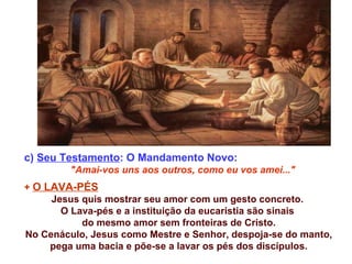 c) Seu Testamento: O Mandamento Novo:
         "Amai-vos uns aos outros, como eu vos amei..."
+ O LAVA-PÉS
     Jesus quis mostrar seu amor com um gesto concreto.
       O Lava-pés e a instituição da eucaristia são sinais
           do mesmo amor sem fronteiras de Cristo.
No Cenáculo, Jesus como Mestre e Senhor, despoja-se do manto,
     pega uma bacia e põe-se a lavar os pés dos discípulos.
 