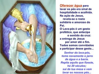 Oferecer água para
lavar os pés era sinal de
hospitalidade e acolhida.
Na ação de Jesus,
   revela-se o rosto
solidário e amoroso do
Pai.
O Lava-pés é um gesto
profético, que antecipa
       o sentido da cruz:
a entrega de Jesus
      por amor até o fim.
Todos somos convidados
a participar desse gesto...
     Senhor do lava-pés,
  tome novamente o jarro
      de água e a bacia.
 Repita aquilo que fizeste,
       há 20 séculos;
   sai de tua mesa e vem
   lavar os nossos pés...
 