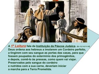 A 1ª Leitura fala da Instituição da Páscoa Judaica. (Ex 12,1-8.11-14)
Deus ordena aos hebreus a imolarem um Cordeiro perfeito,
a tingirem com seu sangue as portas das casas, para que
fossem poupados do extermínio dos primogênitos,
e depois, comê-lo às pressas, como quem vai viajar.
Preservados pelo sangue do cordeiro
e nutridos com a sua carne, deveriam iniciar
a marcha para a Terra Prometida.
 
