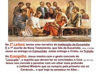 Na 2ª Leitura, temos uma narrativa da Instituição da Eucaristia:
É o 1º escrito do Novo Testamento, que fala da Eucaristia. (1Cor 11,23-26)
Jesus se entrega na Comunhão. Judas entrega o Cristo, na Traição
No Evangelho, Jesus mostra com o gesto concreto do
"Lava-pés", o espírito que devem ter os convidados à Ceia. (Jo 13,1-15)
Jesus nos convida a penetrar com um olhar mais profundo
        o inefável Mistério que se cumpriu pela primeira vez no
           Cenáculo... e que hoje se perpetua no Altar...
 