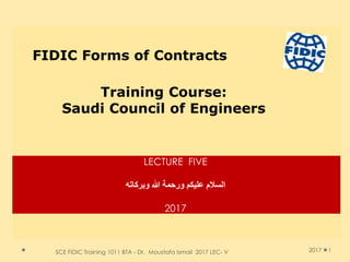 SCE FIDIC Training 1011 BTA - Dr. Moustafa Ismail 2017 LEC- V 1
FIDIC Forms of Contracts
Training Course:
Saudi Council of Engineers
2017
LECTURE FIVE
‫وبركاته‬ ‫هللا‬ ‫ورحمة‬ ‫عليكن‬ ‫السالم‬
2017
 