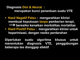 Diagnosis Dini & Akurat :
      merupakan kunci penentuan suatu VTE

 Hasil Negatif Palsu : mengarahkan klinisi
  membuat keputusan tanpa pemberian terapi,
        beresiko kenaikan morbiditas mortalitas
 Hasil Positif Palsu : mengarahkan klinisi untuk
  heparinisasi, dengan resiko perdarahan

Diperlukan suatu algoritma khusus untuk
menentukan diagnosis VTE, penggabungan
beberapa tes dianggap efektif
 