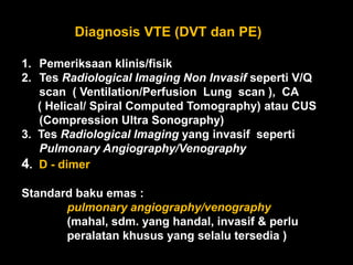 Diagnosis VTE (DVT dan PE)

1. Pemeriksaan klinis/fisik
2. Tes Radiological Imaging Non Invasif seperti V/Q
   scan ( Ventilation/Perfusion Lung scan ), CA
   ( Helical/ Spiral Computed Tomography) atau CUS
   (Compression Ultra Sonography)
3. Tes Radiological Imaging yang invasif seperti
   Pulmonary Angiography/Venography
4. D - dimer

Standard baku emas :
       pulmonary angiography/venography
       (mahal, sdm. yang handal, invasif & perlu
       peralatan khusus yang selalu tersedia )
 