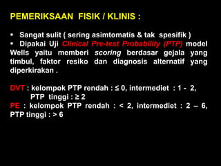 PEMERIKSAAN FISIK / KLINIS :

 Sangat sulit ( sering asimtomatis & tak spesifik )
 Dipakai Uji Clinical Pre-test Probability (PTP) model
Wells yaitu memberi scoring berdasar gejala yang
timbul, faktor resiko dan diagnosis alternatif yang
diperkirakan .

DVT : kelompok PTP rendah : ≤ 0, intermediet : 1 - 2,
      PTP tinggi : ≥ 2
PE : kelompok PTP rendah : < 2, intermediet : 2 – 6,
PTP tinggi : > 6
 